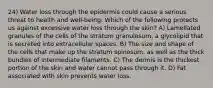 24) Water loss through the epidermis could cause a serious threat to health and well-being. Which of the following protects us against excessive water loss through the skin? A) Lamellated granules of the cells of the stratum granulosum, a glycolipid that is secreted into extracellular spaces. B) The size and shape of the cells that make up the stratum spinosum, as well as the thick bundles of intermediate filaments. C) The dermis is the thickest portion of the skin and water cannot pass through it. D) Fat associated with skin prevents water loss.