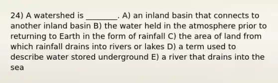 24) A watershed is ________. A) an inland basin that connects to another inland basin B) the water held in the atmosphere prior to returning to Earth in the form of rainfall C) the area of land from which rainfall drains into rivers or lakes D) a term used to describe water stored underground E) a river that drains into the sea