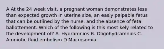 A At the 24 week visit, a pregnant woman demonstrates less than expected growth in uterine size, an easly palpable fetus that can be outlined by the nurse, and the absence of fetal ballottement. Which of the following is this most kely related to the development of? A. Hydramnios B. Oligohydramnios C. Amniotic fluid embolism D.Macrosomia