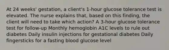 At 24 weeks' gestation, a client's 1-hour glucose tolerance test is elevated. The nurse explains that, based on this finding, the client will need to take which action? A 3-hour glucose tolerance test for follow-up Monthly hemoglobin A1C levels to rule out diabetes Daily insulin injections for gestational diabetes Daily fingersticks for a fasting blood glucose level