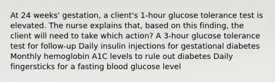 At 24 weeks' gestation, a client's 1-hour glucose tolerance test is elevated. The nurse explains that, based on this finding, the client will need to take which action? A 3-hour glucose tolerance test for follow-up Daily insulin injections for gestational diabetes Monthly hemoglobin A1C levels to rule out diabetes Daily fingersticks for a fasting blood glucose level