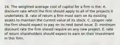 24. The weighted average cost of capital for a firm is the: A. discount rate which the firm should apply to all of the projects it undertakes. B. rate of return a firm must earn on its existing assets to maintain the current value of its stock. C. coupon rate the firm should expect to pay on its next bond issue. D. minimum discount rate the firm should require on any new project. E. rate of return shareholders should expect to earn on their investment in this firm.