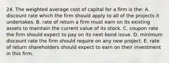 24. The weighted average cost of capital for a firm is the: A. discount rate which the firm should apply to all of the projects it undertakes. B. rate of return a firm must earn on its existing assets to maintain the current value of its stock. C. coupon rate the firm should expect to pay on its next bond issue. D. minimum discount rate the firm should require on any new project. E. rate of return shareholders should expect to earn on their investment in this firm.