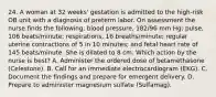 24. A woman at 32 weeks' gestation is admitted to the high-risk OB unit with a diagnosis of preterm labor. On assessment the nurse finds the following: blood pressure, 182/96 mm Hg; pulse, 106 beats/minute; respirations, 16 breaths/minute; regular uterine contractions of 5 in 10 minutes; and fetal heart rate of 145 beats/minute. She is dilated to 8 cm. Which action by the nurse is best? A. Administer the ordered dose of betamethasone (Celestone). B. Call for an immediate electrocardiogram (EKG). C. Document the findings and prepare for emergent delivery. D. Prepare to administer magnesium sulfate (Sulfamag).