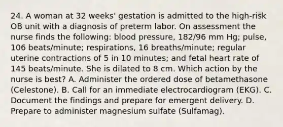 24. A woman at 32 weeks' gestation is admitted to the high-risk OB unit with a diagnosis of preterm labor. On assessment the nurse finds the following: blood pressure, 182/96 mm Hg; pulse, 106 beats/minute; respirations, 16 breaths/minute; regular uterine contractions of 5 in 10 minutes; and fetal heart rate of 145 beats/minute. She is dilated to 8 cm. Which action by the nurse is best? A. Administer the ordered dose of betamethasone (Celestone). B. Call for an immediate electrocardiogram (EKG). C. Document the findings and prepare for emergent delivery. D. Prepare to administer magnesium sulfate (Sulfamag).