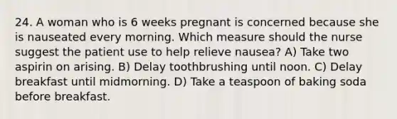 24. A woman who is 6 weeks pregnant is concerned because she is nauseated every morning. Which measure should the nurse suggest the patient use to help relieve nausea? A) Take two aspirin on arising. B) Delay toothbrushing until noon. C) Delay breakfast until midmorning. D) Take a teaspoon of baking soda before breakfast.