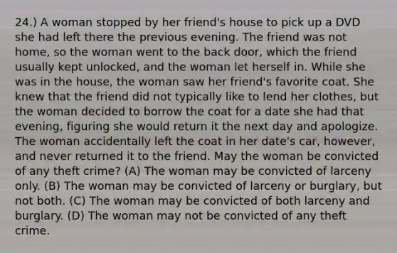 24.) A woman stopped by her friend's house to pick up a DVD she had left there the previous evening. The friend was not home, so the woman went to the back door, which the friend usually kept unlocked, and the woman let herself in. While she was in the house, the woman saw her friend's favorite coat. She knew that the friend did not typically like to lend her clothes, but the woman decided to borrow the coat for a date she had that evening, figuring she would return it the next day and apologize. The woman accidentally left the coat in her date's car, however, and never returned it to the friend. May the woman be convicted of any theft crime? (A) The woman may be convicted of larceny only. (B) The woman may be convicted of larceny or burglary, but not both. (C) The woman may be convicted of both larceny and burglary. (D) The woman may not be convicted of any theft crime.