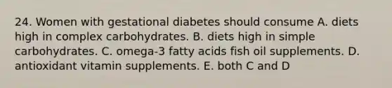 24. Women with gestational diabetes should consume A. diets high in complex carbohydrates. B. diets high in simple carbohydrates. C. omega-3 fatty acids fish oil supplements. D. antioxidant vitamin supplements. E. both C and D