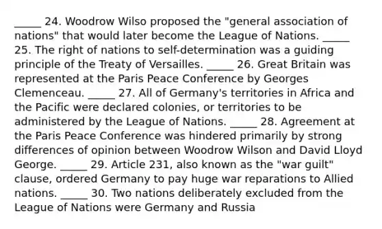 _____ 24. Woodrow Wilso proposed the "general association of nations" that would later become the League of Nations. _____ 25. The right of nations to self-determination was a guiding principle of the Treaty of Versailles. _____ 26. Great Britain was represented at the Paris Peace Conference by Georges Clemenceau. _____ 27. All of Germany's territories in Africa and the Pacific were declared colonies, or territories to be administered by the League of Nations. _____ 28. Agreement at the Paris Peace Conference was hindered primarily by strong differences of opinion between Woodrow Wilson and David Lloyd George. _____ 29. Article 231, also known as the "war guilt" clause, ordered Germany to pay huge war reparations to Allied nations. _____ 30. Two nations deliberately excluded from the League of Nations were Germany and Russia