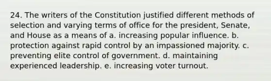 24. The writers of the Constitution justified different methods of selection and varying terms of office for the president, Senate, and House as a means of a. increasing popular influence. b. protection against rapid control by an impassioned majority. c. preventing elite control of government. d. maintaining experienced leadership. e. increasing voter turnout.