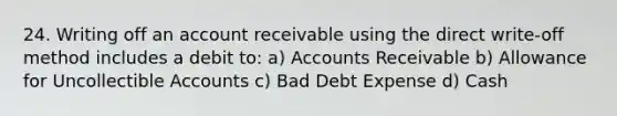 24. Writing off an account receivable using the direct write-off method includes a debit to: a) Accounts Receivable b) Allowance for Uncollectible Accounts c) Bad Debt Expense d) Cash