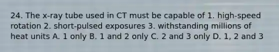 24. The x-ray tube used in CT must be capable of 1. high-speed rotation 2. short-pulsed exposures 3. withstanding millions of heat units A. 1 only B. 1 and 2 only C. 2 and 3 only D. 1, 2 and 3