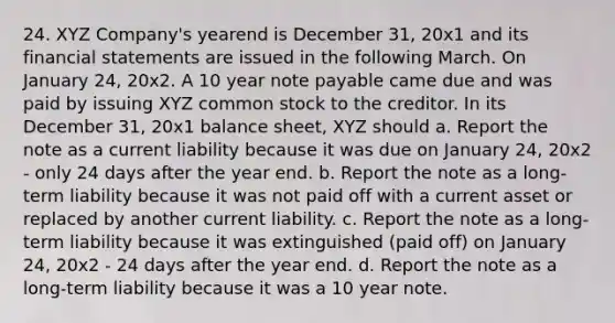 24. XYZ Company's yearend is December 31, 20x1 and its financial statements are issued in the following March. On January 24, 20x2. A 10 year note payable came due and was paid by issuing XYZ common stock to the creditor. In its December 31, 20x1 balance sheet, XYZ should a. Report the note as a current liability because it was due on January 24, 20x2 - only 24 days after the year end. b. Report the note as a long-term liability because it was not paid off with a current asset or replaced by another current liability. c. Report the note as a long-term liability because it was extinguished (paid off) on January 24, 20x2 - 24 days after the year end. d. Report the note as a long-term liability because it was a 10 year note.