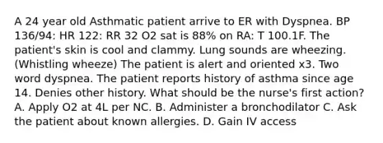 A 24 year old Asthmatic patient arrive to ER with Dyspnea. BP 136/94: HR 122: RR 32 O2 sat is 88% on RA: T 100.1F. The patient's skin is cool and clammy. Lung sounds are wheezing. (Whistling wheeze) The patient is alert and oriented x3. Two word dyspnea. The patient reports history of asthma since age 14. Denies other history. What should be the nurse's first action? A. Apply O2 at 4L per NC. B. Administer a bronchodilator C. Ask the patient about known allergies. D. Gain IV access