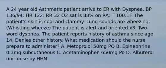 A 24 year old Asthmatic patient arrive to ER with Dyspnea. BP 136/94: HR 122: RR 32 O2 sat is 88% on RA: T 100.1F. The patient's skin is cool and clammy. Lung sounds are wheezing. (Whistling wheeze) The patient is alert and oriented x3. Two word dyspnea. The patient reports history of asthma since age 14. Denies other history. What medication should the nurse prepare to administer? A. Metoprolol 50mg PO B. Epinephrine 0.3mg subcutaneous C. Acetaminophen 650mg Po D. Albuterol unit dose by HHN