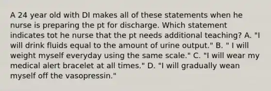 A 24 year old with DI makes all of these statements when he nurse is preparing the pt for discharge. Which statement indicates tot he nurse that the pt needs additional teaching? A. "I will drink fluids equal to the amount of urine output." B. " I will weight myself everyday using the same scale." C. "I will wear my medical alert bracelet at all times." D. "I will gradually wean myself off the vasopressin."