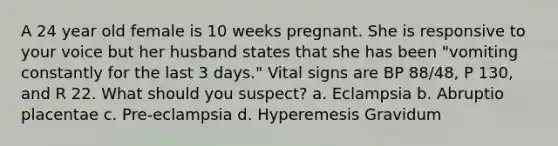 A 24 year old female is 10 weeks pregnant. She is responsive to your voice but her husband states that she has been "vomiting constantly for the last 3 days." Vital signs are BP 88/48, P 130, and R 22. What should you suspect? a. Eclampsia b. Abruptio placentae c. Pre-eclampsia d. Hyperemesis Gravidum