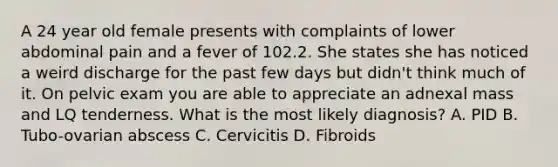 A 24 year old female presents with complaints of lower abdominal pain and a fever of 102.2. She states she has noticed a weird discharge for the past few days but didn't think much of it. On pelvic exam you are able to appreciate an adnexal mass and LQ tenderness. What is the most likely diagnosis? A. PID B. Tubo-ovarian abscess C. Cervicitis D. Fibroids