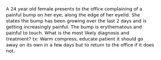 A 24 year old female presents to the office complaining of a painful bump on her eye, along the edge of her eyelid. She states the bump has been growing over the last 2 days and is getting increasingly painful. The bump is erythematous and painful to touch. What is the most likely diagnosis and treatment? tx: Warm compress, educate patient it should go away on its own in a few days but to return to the office if it does not.