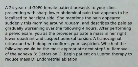 A 24 year old G0P0 female patient presents to your clinic presenting with sharp lower abdominal pain that appears to be localized to her right side. She mentions the pain appeared suddenly this morning around 4:00am, and describes the pain as gradually worsening over the following 4 hours. After performing a pelvic exam, you as the provider palpate a mass in her right lower quadrant and suspect adnexal torsion. A transvaginal ultrasound with doppler confirms your suspicion. Which of the following would be the most appropriate next step? A: Removal of the adnexa B: Detorsion C: Begin patient on Lupron therapy to reduce mass D: Endometrial ablation