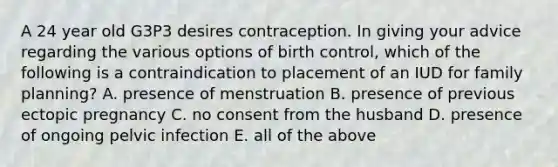 A 24 year old G3P3 desires contraception. In giving your advice regarding the various options of birth control, which of the following is a contraindication to placement of an IUD for family planning? A. presence of menstruation B. presence of previous ectopic pregnancy C. no consent from the husband D. presence of ongoing pelvic infection E. all of the above