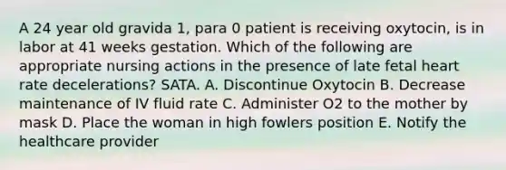 A 24 year old gravida 1, para 0 patient is receiving oxytocin, is in labor at 41 weeks gestation. Which of the following are appropriate nursing actions in the presence of late fetal heart rate decelerations? SATA. A. Discontinue Oxytocin B. Decrease maintenance of IV fluid rate C. Administer O2 to the mother by mask D. Place the woman in high fowlers position E. Notify the healthcare provider