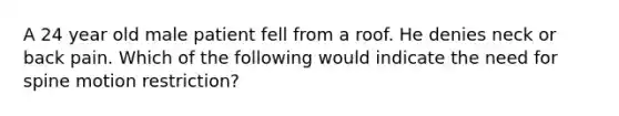 A 24 year old male patient fell from a roof. He denies neck or back pain. Which of the following would indicate the need for spine motion restriction?