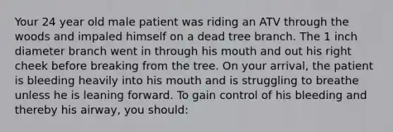 Your 24 year old male patient was riding an ATV through the woods and impaled himself on a dead tree branch. The 1 inch diameter branch went in through his mouth and out his right cheek before breaking from the tree. On your arrival, the patient is bleeding heavily into his mouth and is struggling to breathe unless he is leaning forward. To gain control of his bleeding and thereby his airway, you should: