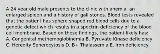 A 24 year old male presents to the clinic with anemia, an enlarged spleen and a history of gall stones. Blood tests revealed that the patient has sphere shaped red blood cells due to a genetic defect which results in a spectrin deficiency of the blood cell membrane. Based on these findings, the patient likely has: A. Congenital methemoglobinemia B. Pyruvate Kinase deficiency C. Heredity Spherocytosis D. B+ Thalassemia E. Iron deficiency