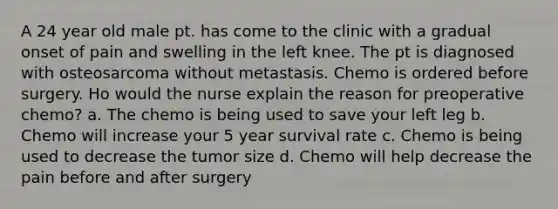 A 24 year old male pt. has come to the clinic with a gradual onset of pain and swelling in the left knee. The pt is diagnosed with osteosarcoma without metastasis. Chemo is ordered before surgery. Ho would the nurse explain the reason for preoperative chemo? a. The chemo is being used to save your left leg b. Chemo will increase your 5 year survival rate c. Chemo is being used to decrease the tumor size d. Chemo will help decrease the pain before and after surgery