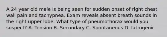 A 24 year old male is being seen for sudden onset of right chest wall pain and tachypnea. Exam reveals absent breath sounds in the right upper lobe. What type of pneumothorax would you suspect? A. Tension B. Secondary C. Spontaneous D. Iatrogenic