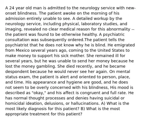 A 24 year old man is admitted to the neurology service with new-onset blindness. The patient awoke on the morning of his admission entirely unable to see. A detailed workup by the neurology service, including physical, laboratory studies, and imaging, revealed no clear medical reason for this abnormality -- the patient was found to be otherwise healthy. A psychiatric consultation was subsequently ordered.The patient tells the psychiatrist that he does not know why he is blind. He emigrated from Mexico several years ago, coming to the United States to make money to support his sick mother. She remained ill for several years, but he was unable to send her money because he lost the money gambling. She died recently, and he became despondent because he would never see her again. On mental status exam, the patient is alert and oriented to person, place, and time. His appearance and hygiene are good, and he does not seem to be overly concerned with his blindness, His mood is described as "okay," and his affect is congruent and full rate. He has normal thought processes and denies having suicidal or homicidal ideation, delusions, or hallucinations. A) What is the most likely diagnosis for this patient? B) What is the most appropriate treatment for this patient?