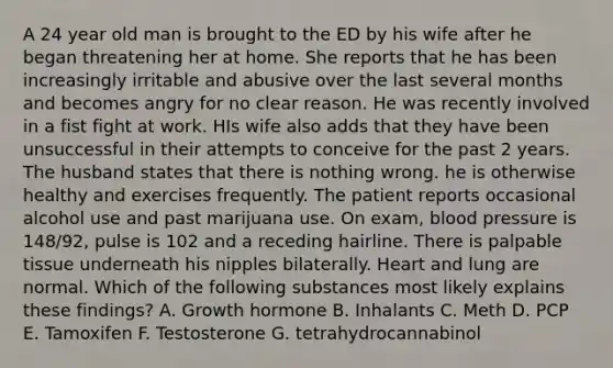 A 24 year old man is brought to the ED by his wife after he began threatening her at home. She reports that he has been increasingly irritable and abusive over the last several months and becomes angry for no clear reason. He was recently involved in a fist fight at work. HIs wife also adds that they have been unsuccessful in their attempts to conceive for the past 2 years. The husband states that there is nothing wrong. he is otherwise healthy and exercises frequently. The patient reports occasional alcohol use and past marijuana use. On exam, blood pressure is 148/92, pulse is 102 and a receding hairline. There is palpable tissue underneath his nipples bilaterally. Heart and lung are normal. Which of the following substances most likely explains these findings? A. Growth hormone B. Inhalants C. Meth D. PCP E. Tamoxifen F. Testosterone G. tetrahydrocannabinol