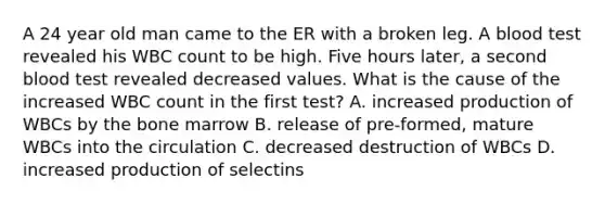 A 24 year old man came to the ER with a broken leg. A blood test revealed his WBC count to be high. Five hours later, a second blood test revealed decreased values. What is the cause of the increased WBC count in the first test? A. increased production of WBCs by the bone marrow B. release of pre-formed, mature WBCs into the circulation C. decreased destruction of WBCs D. increased production of selectins