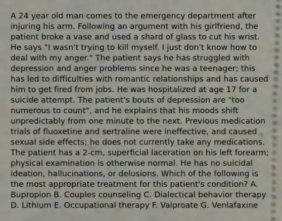 A 24 year old man comes to the emergency department after injuring his arm. Following an argument with his girlfriend, the patient broke a vase and used a shard of glass to cut his wrist. He says "I wasn't trying to kill myself. I just don't know how to deal with my anger." The patient says he has struggled with depression and anger problems since he was a teenager; this has led to difficulties with romantic relationships and has caused him to get fired from jobs. He was hospitalized at age 17 for a suicide attempt. The patient's bouts of depression are "too numerous to count", and he explains that his moods shift unpredictably from one minute to the next. Previous medication trials of fluoxetine and sertraline were ineffective, and caused sexual side effects; he does not currently take any medications. The patient has a 2-cm, superficial laceration on his left forearm; physical examination is otherwise normal. He has no suicidal ideation, hallucinations, or delusions. Which of the following is the most appropriate treatment for this patient's condition? A. Bupropion B. Couples counseling C. Dialectical behavior therapy D. Lithium E. Occupational therapy F. Valproate G. Venlafaxine