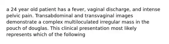 a 24 year old patient has a fever, vaginal discharge, and intense pelvic pain. Transabdominal and transvaginal images demonstrate a complex multiloculated irregular mass in the pouch of douglas. This clinical presentation most likely represents which of the following