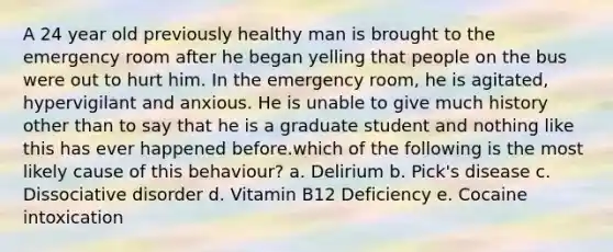 A 24 year old previously healthy man is brought to the emergency room after he began yelling that people on the bus were out to hurt him. In the emergency room, he is agitated, hypervigilant and anxious. He is unable to give much history other than to say that he is a graduate student and nothing like this has ever happened before.which of the following is the most likely cause of this behaviour? a. Delirium b. Pick's disease c. Dissociative disorder d. Vitamin B12 Deficiency e. Cocaine intoxication