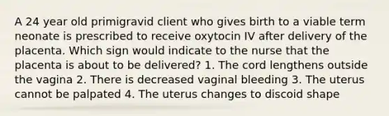 A 24 year old primigravid client who gives birth to a viable term neonate is prescribed to receive oxytocin IV after delivery of the placenta. Which sign would indicate to the nurse that the placenta is about to be delivered? 1. The cord lengthens outside the vagina 2. There is decreased vaginal bleeding 3. The uterus cannot be palpated 4. The uterus changes to discoid shape