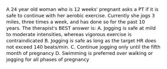 A 24 year old woman who is 12 weeks' pregnant asks a PT if it is safe to continue with her aerobic exercise. Currently she jogs 3 miles, three times a week, and has done so for the past 10 years. The therapist's BEST answer is: A. Jogging is safe at mild to moderate intensities, whereas vigorous exercise is contraindicated B. Jogging is safe as long as the target HR does not exceed 140 beats/min. C. Continue jogging only until the fifth month of pregnancy D. Swimming is preferred over walking or jogging for all phases of pregnancy