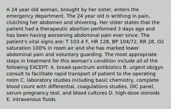 A 24 year old woman, brought by her sister, enters the emergency department. The 24 year old is writhing in pain, clutching her abdomen and shivering. Her sister states that the patient had a therapeutic abortion performed 3 days ago and has been having worsening abdominal pain ever since. The patient's vital signs are: T 103.4 F, HR 128, BP 104/72, RR 28, O2 saturation 100% in room air and she has marked lower abdominal pain and voluntary guarding. The most appropriate steps in treatment for this woman's condition include all of the following EXCEPT: A. broad-spectrum antibiotics B. urgent ob/gyn consult to facilitate rapid transport of patient to the operating room C. laboratory studies including basic chemistry, complete blood count with differential, coagulations studies, DIC panel, serum pregnancy test, and blood cultures D. high-dose steroids E. intravenous fluids