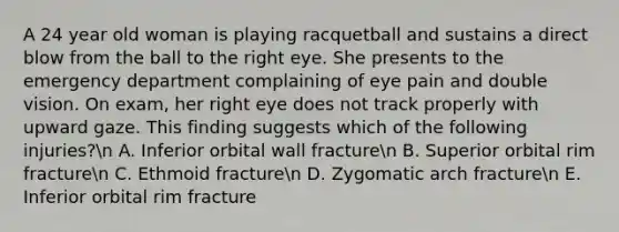 A 24 year old woman is playing racquetball and sustains a direct blow from the ball to the right eye. She presents to the emergency department complaining of eye pain and double vision. On exam, her right eye does not track properly with upward gaze. This finding suggests which of the following injuries?n A. Inferior orbital wall fracturen B. Superior orbital rim fracturen C. Ethmoid fracturen D. Zygomatic arch fracturen E. Inferior orbital rim fracture