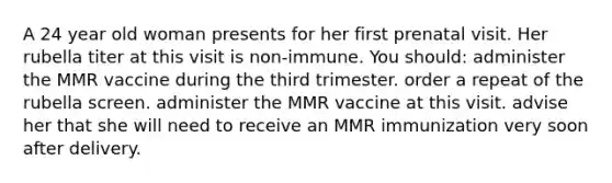 A 24 year old woman presents for her first prenatal visit. Her rubella titer at this visit is non-immune. You should: administer the MMR vaccine during the third trimester. order a repeat of the rubella screen. administer the MMR vaccine at this visit. advise her that she will need to receive an MMR immunization very soon after delivery.