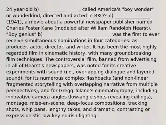 24 year-old b) _______ _________, called America's "boy wonder" or wunderkind, directed and acted in RKO's c) _______________ (1941), a movie about a powerful newspaper publisher named Charles Foster Kane (modeled after William Randolph Hearst). "Boy genius" b) _______________ _____________ was the first to ever receive simultaneous nominations in four categories: as producer, actor, director, and writer. It has been the most highly regarded film in cinematic history, with many groundbreaking film techniques. The controversial film, banned from advertising in all of Hearst's newspapers, was noted for its creative experiments with sound (i.e., overlapping dialogue and layered sound), for its numerous complex flashbacks (and non-linear fragmented storytelling with overlapping narrative from multiple perspectives), and for Gregg Toland's cinematography, including innovative camera angles (low-angle shots revealing ceilings), montage, mise-en-scene, deep-focus compositions, tracking shots, whip pans, lengthy takes, and dramatic, contrasting or expressionistic low-key noirish lighting.