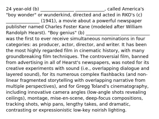 24 year-old (b) _______________ _____________, called America's "boy wonder" or wunderkind, directed and acted in RKO's (c) _______________ (1941), a movie about a powerful newspaper publisher named Charles Foster Kane (modeled after William Randolph Hearst). "Boy genius" (b) _______________ _____________ was the first to ever receive simultaneous nominations in four categories: as producer, actor, director, and writer. It has been the most highly regarded film in cinematic history, with many groundbreaking film techniques. The controversial film, banned from advertising in all of Hearst's newspapers, was noted for its creative experiments with sound (i.e., overlapping dialogue and layered sound), for its numerous complex flashbacks (and non-linear fragmented storytelling with overlapping narrative from multiple perspectives), and for Gregg Toland's cinematography, including innovative camera angles (low-angle shots revealing ceilings), montage, mise-en-scene, deep-focus compositions, tracking shots, whip pans, lengthy takes, and dramatic, contrasting or expressionistic low-key noirish lighting.