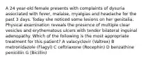 A 24 year-old female presents with complaints of dysuria associated with fever, malaise, myalgias and headache for the past 3 days. Today she noticed some lesions on her genitalia. Physical examination reveals the presence of multiple clear vesicles and erythematous ulcers with tender bilateral inguinal adenopathy. Which of the following is the most appropriate treatment for this patient? A valacyclovir (Valtrex) B metronidazole (Flagyl) C ceftriaxone (Rocephin) D benzathine penicillin G (Bicillin)