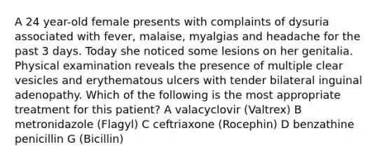 A 24 year-old female presents with complaints of dysuria associated with fever, malaise, myalgias and headache for the past 3 days. Today she noticed some lesions on her genitalia. Physical examination reveals the presence of multiple clear vesicles and erythematous ulcers with tender bilateral inguinal adenopathy. Which of the following is the most appropriate treatment for this patient? A valacyclovir (Valtrex) B metronidazole (Flagyl) C ceftriaxone (Rocephin) D benzathine penicillin G (Bicillin)