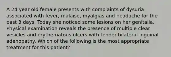 A 24 year-old female presents with complaints of dysuria associated with fever, malaise, myalgias and headache for the past 3 days. Today she noticed some lesions on her genitalia. Physical examination reveals the presence of multiple clear vesicles and erythematous ulcers with tender bilateral inguinal adenopathy. Which of the following is the most appropriate treatment for this patient?