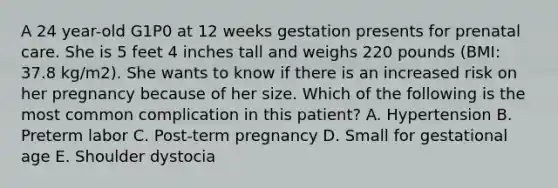 A 24 year-old G1P0 at 12 weeks gestation presents for prenatal care. She is 5 feet 4 inches tall and weighs 220 pounds (BMI: 37.8 kg/m2). She wants to know if there is an increased risk on her pregnancy because of her size. Which of the following is the most common complication in this patient? A. Hypertension B. Preterm labor C. Post-term pregnancy D. Small for gestational age E. Shoulder dystocia