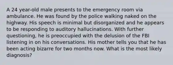 A 24 year-old male presents to the emergency room via ambulance. He was found by the police walking naked on the highway. His speech is minimal but disorganized and he appears to be responding to auditory hallucinations. With further questioning, he is preoccupied with the delusion of the FBI listening in on his conversations. His mother tells you that he has been acting bizarre for two months now. What is the most likely diagnosis?