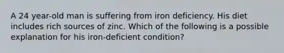 A 24 year-old man is suffering from iron deficiency. His diet includes rich sources of zinc. Which of the following is a possible explanation for his iron-deficient condition?